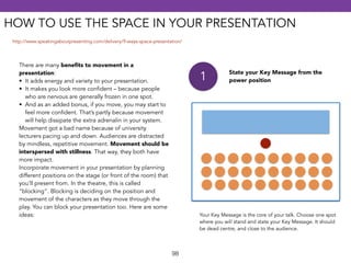 HOW TO USE THE SPACE IN YOUR PRESENTATION 
98 
There are many benefits to movement in a 
presentation: 
• It adds energy and variety to your presentation. 
• It makes you look more confident – because people 
who are nervous are generally frozen in one spot. 
• And as an added bonus, if you move, you may start to 
feel more confident. That’s partly because movement 
will help dissipate the extra adrenalin in your system. 
Movement got a bad name because of university 
lecturers pacing up and down. Audiences are distracted 
by mindless, repetitive movement. Movement should be 
interspersed with stillness. That way, they both have 
more impact. 
Incorporate movement in your presentation by planning 
different positions on the stage (or front of the room) that 
you’ll present from. In the theatre, this is called 
“blocking“. Blocking is deciding on the position and 
movement of the characters as they move through the 
play. You can block your presentation too. Here are some 
ideas: 
1 State your Key Message from the 
power position 
Your Key Message is the core of your talk. Choose one spot 
where you will stand and state your Key Message. It should 
be dead centre, and close to the audience. 
http://www.speakingaboutpresenting.com/delivery/9-ways-space-presentation/ 
 