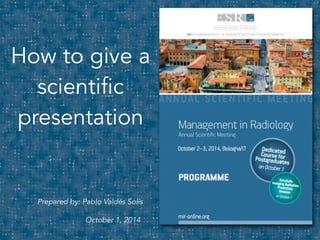 1 
How to give a 
scientific 
presentation 
Prepared by: Pablo Valdés Solís 
October 1, 2014 
 