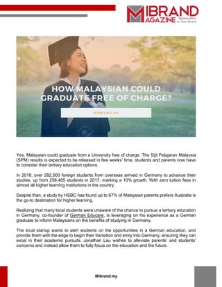 mibrand.my
Mibrand.my
Yes, Malaysian could graduate from a University free of charge. The Sijil Pelajaran Malaysia
(SPM) results is expected to be released in few weeks’ time, students and parents now have
to consider their tertiary education options.
In 2018, over 282,000 foreign students from overseas arrived in Germany to advance their
studies, up from 256,485 students in 2017, marking a 10% growth. With zero tuition fees in
almost all higher learning institutions in the country.
Despite than, a study by HSBC has found up to 67% of Malaysian parents prefers Australia is
the go-to destination for higher learning.
Realizing that many local students were unaware of the chance to pursue a tertiary education
in Germany, co-founder of German Educare, is leveraging on his experience as a German
graduate to inform Malaysians on the benefits of studying in Germany.
The local startup wants to alert students on the opportunities in a German education, and
provide them with the edge to begin their transition and entry into Germany, ensuring they can
excel in their academic pursuits. Jonathan Lau wishes to alleviate parents’ and students’
concerns and instead allow them to fully focus on the education and the future.
 