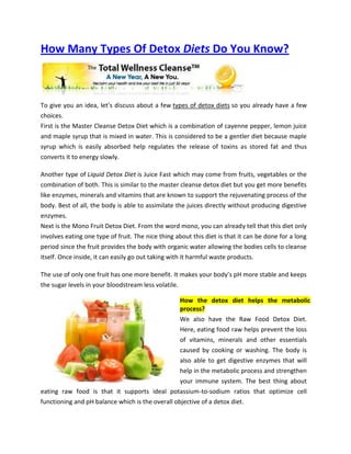 How Many Types Of Detox Diets Do You Know?



To give you an idea, let’s discuss about a few types of detox diets so you already have a few
choices.
First is the Master Cleanse Detox Diet which is a combination of cayenne pepper, lemon juice
and maple syrup that is mixed in water. This is considered to be a gentler diet because maple
syrup which is easily absorbed help regulates the release of toxins as stored fat and thus
converts it to energy slowly.

Another type of Liquid Detox Diet is Juice Fast which may come from fruits, vegetables or the
combination of both. This is similar to the master cleanse detox diet but you get more benefits
like enzymes, minerals and vitamins that are known to support the rejuvenating process of the
body. Best of all, the body is able to assimilate the juices directly without producing digestive
enzymes.
Next is the Mono Fruit Detox Diet. From the word mono, you can already tell that this diet only
involves eating one type of fruit. The nice thing about this diet is that it can be done for a long
period since the fruit provides the body with organic water allowing the bodies cells to cleanse
itself. Once inside, it can easily go out taking with it harmful waste products.

The use of only one fruit has one more benefit. It makes your body’s pH more stable and keeps
the sugar levels in your bloodstream less volatile.

                                                   How the detox diet helps the metabolic
                                                   process?
                                                   We also have the Raw Food Detox Diet.
                                                   Here, eating food raw helps prevent the loss
                                                  of vitamins, minerals and other essentials
                                                  caused by cooking or washing. The body is
                                                  also able to get digestive enzymes that will
                                                  help in the metabolic process and strengthen
                                                  your immune system. The best thing about
eating raw food is that it supports ideal potassium-to-sodium ratios that optimize cell
functioning and pH balance which is the overall objective of a detox diet.
 