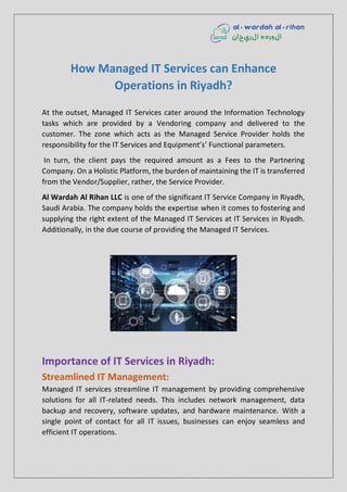How Managed IT Services can Enhance
Operations in Riyadh?
At the outset, Managed IT Services cater around the Information Technology
tasks which are provided by a Vendoring company and delivered to the
customer. The zone which acts as the Managed Service Provider holds the
responsibility for the IT Services and Equipment’s’ Functional parameters.
In turn, the client pays the required amount as a Fees to the Partnering
Company. On a Holistic Platform, the burden of maintaining the IT is transferred
from the Vendor/Supplier, rather, the Service Provider.
Al Wardah Al Rihan LLC is one of the significant IT Service Company in Riyadh,
Saudi Arabia. The company holds the expertise when it comes to fostering and
supplying the right extent of the Managed IT Services at IT Services in Riyadh.
Additionally, in the due course of providing the Managed IT Services.
Importance of IT Services in Riyadh:
Streamlined IT Management:
Managed IT services streamline IT management by providing comprehensive
solutions for all IT-related needs. This includes network management, data
backup and recovery, software updates, and hardware maintenance. With a
single point of contact for all IT issues, businesses can enjoy seamless and
efficient IT operations.
 