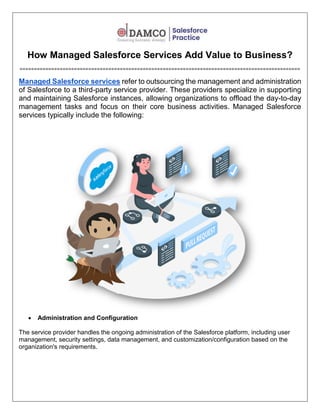 How Managed Salesforce Services Add Value to Business?
==================================================================================================
Managed Salesforce services refer to outsourcing the management and administration
of Salesforce to a third-party service provider. These providers specialize in supporting
and maintaining Salesforce instances, allowing organizations to offload the day-to-day
management tasks and focus on their core business activities. Managed Salesforce
services typically include the following:
 Administration and Configuration
The service provider handles the ongoing administration of the Salesforce platform, including user
management, security settings, data management, and customization/configuration based on the
organization's requirements.
 