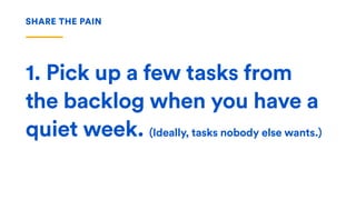 1. Pick up a few tasks from
the backlog when you have a
quiet week. (Ideally, tasks nobody else wants.)
SHARE THE PAIN
 