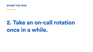 2. Take an on-call rotation
once in a while.
SHARE THE PAIN
 