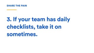 3. If your team has daily
checklists, take it on
sometimes.
SHARE THE PAIN
 