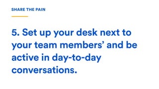 5. Set up your desk next to
your team members’ and be
active in day-to-day
conversations.
SHARE THE PAIN
 