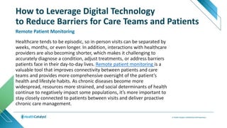 Healthcare tends to be episodic, so in-person visits can be separated by
weeks, months, or even longer. In addition, interactions with healthcare
providers are also becoming shorter, which makes it challenging to
accurately diagnose a condition, adjust treatments, or address barriers
patients face in their day-to-day lives. Remote patient monitoring is a
valuable tool that improves connectivity between patients and care
teams and provides more comprehensive oversight of the patient’s
health and lifestyle habits. As chronic diseases become more
widespread, resources more strained, and social determinants of health
continue to negatively impact some populations, it’s more important to
stay closely connected to patients between visits and deliver proactive
chronic care management.
Remote Patient Monitoring
How to Leverage Digital Technology
to Reduce Barriers for Care Teams and Patients
 