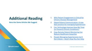1. Why Patient Engagement is Critical for
Chronic Disease Management
2. Digital Patient Communication: A new
best practice for managing hypertension
3. Can Technology Improve How We Treat
(or Prevent) Chronic Conditions?
4. How Remote Patient Monitoring Can
Reduce Healthcare Inequities
5. People Managing Hypertension Can’t
Do It Alone – Here’s How You Can Help
Additional Reading
Here Are Some Articles We Suggest
 