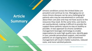 Article
Summary
Chronic conditions across the United States are
prevalent and continue to rise. Managing one or
more chronic diseases can be very challenging for
patients who may be overwhelmed or confused
about their care plan and may not have access to the
resources they need. At the same time, care teams
are overburdened, making it difficult to provide the
support these patients require to stay as healthy as
possible. A new approach to chronic condition
management leverages technology to enable
organizations to scale high-quality care, identify gaps
in care, provide personalized support, and monitor
patients on an ongoing basis. Such streamlined
management will result in better outcomes, reduced
costs, and more satisfied patients.
 