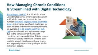 How Managing Chronic Conditions
Is Streamlined with Digital Technology
According to the CDC, 6 in 10 adults in the
United States have a chronic condition and 4
in 10 adults have two or more. As that
number continues to grow across the United
States, it is creating significant challenges for
both patients and their healthcare providers.
On average, 1 in 20 people qualify as high-
risk for poor health and high service usage
due to the complexity of their health
conditions and co-morbidities. This increases
the overall cost to healthcare systems, adds
strain to already overburdened care teams,
and negatively impacts the quality of life for
millions of people.
 