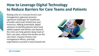 How to Leverage Digital Technology
to Reduce Barriers for Care Teams and Patients
Relying only on a manual chronic care
management approach presents
significant challenges for healthcare
providers who have limited time and
resources. Adding automated, digital
solutions to identify patients who need
added support and deliver care beyond
the clinic can help patients keep track of
their care plan, reduce the burden on the
care team, improve chronic care
management efforts, and help
organizations succeed in value-based care.
 