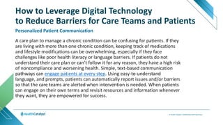 A care plan to manage a chronic condition can be confusing for patients. If they
are living with more than one chronic condition, keeping track of medications
and lifestyle modifications can be overwhelming, especially if they face
challenges like poor health literacy or language barriers. If patients do not
understand their care plan or can’t follow it for any reason, they have a high risk
of noncompliance and worsening health. Simple, text-based communication
pathways can engage patients at every step. Using easy-to-understand
language, and prompts, patients can automatically report issues and/or barriers
so that the care teams are alerted when intervention is needed. When patients
can engage on their own terms and revisit resources and information whenever
they want, they are empowered for success.
Personalized Patient Communication
How to Leverage Digital Technology
to Reduce Barriers for Care Teams and Patients
 