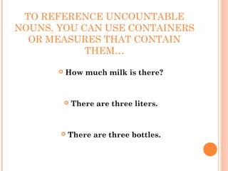 TO REFERENCE UNCOUNTABLE
NOUNS, YOU CAN USE CONTAINERS
  OR MEASURES THAT CONTAIN
            THEM…

          How much milk is there?


              There are three liters.


          There are three bottles.
 