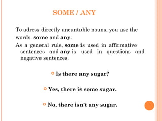 SOME / ANY

To adress directly uncuntable nouns, you use the
words: some and any.
As a general rule, some is used in affirmative
 sentences and any is used in questions and
 negative sentences.

                  Is there any sugar?

             Yes, there is some sugar.

             No, there isn't any sugar.
 