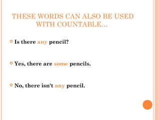 THESE WORDS CAN ALSO BE USED
     WITH COUNTABLE…

   Is there any pencil?


   Yes, there are some pencils.


   No, there isn't any pencil.
 
