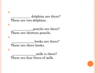 
    ____________ dolphins are there? 
    There are two dolphins.

     _____________pencils are there? 
    There are thirteen pencils.

     ______________books are there? 
    There are three books.

     _______________milk is there? 
    There are four litres of milk.
 