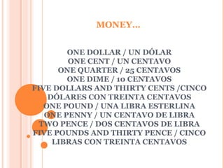 MONEY…


        ONE DOLLAR / UN DÓLAR
        ONE CENT / UN CENTAVO
      ONE QUARTER / 25 CENTAVOS
        ONE DIME / 10 CENTAVOS
FIVE DOLLARS AND THIRTY CENTS /CINCO
    DÓLARES CON TREINTA CENTAVOS
   ONE POUND / UNA LIBRA ESTERLINA
   ONE PENNY / UN CENTAVO DE LIBRA
  TWO PENCE / DOS CENTAVOS DE LIBRA
FIVE POUNDS AND THIRTY PENCE / CINCO
     LIBRAS CON TREINTA CENTAVOS
 
