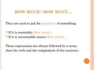 HOW MUCH / HOW MANY…

They are used to ask for quantities of something.

 If it is countable: How many!...
 If it is uncountable nouns: How much!...



These expressions are always followed by a noun,
then the verb and the complement of the sentence.
 