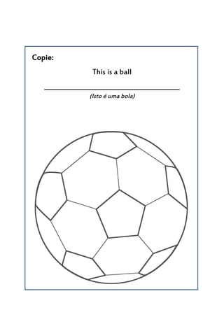 Copie:
This is a ball
__________________________________________
(Isto é uma bola)
 
