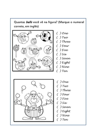 Quantas balls você vê na figura? (Marque o numeral
correto, em inglês)
( ) One
( ) Two
( ) Three
( ) Four
( ) Five
( ) Six
( ) Seven
( ) Eight
( ) Nine
( ) Ten
( ) One
( ) Two
( ) Three
( ) Four
( ) Five
( ) Six
( ) Seven
( ) Eight
( ) Nine
( ) Ten
 
