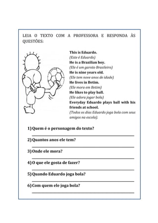 LEIA O TEXTO COM A PROFESSORA E RESPONDA ÀS
QUESTÕES:
This is Eduardo.
(Este é Eduardo)
He is a Brazilian boy.
(Ele é um garoto Brasileiro)
He is nine years old.
(Ele tem nove anos de idade)
He lives in Betim.
(Ele mora em Betim)
He likes to play ball.
(Ele adora jogar bola)
Everyday Eduardo plays ball with his
friends at school.
(Todos os dias Eduardo joga bola com seus
amigos na escola).
1)Quem é o personagem do texto?
_________________________________________________________________
2)Quantos anos ele tem?
_________________________________________________________________
3)Onde ele mora?
_________________________________________________________________
4)O que ele gosta de fazer?
_________________________________________________________________
5)Quando Eduardo joga bola?
_________________________________________________________________
6)Com quem ele joga bola?
_________________________________________________________________
 