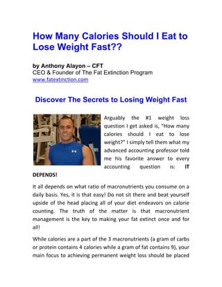 How Many Calories Should I Eat to
Lose Weight Fast??
by Anthony Alayon – CFT
CEO & Founder of The Fat Extinction Program
www.fatextinction.com


 Discover The Secrets to Losing Weight Fast

                               Arguably the #1 weight loss
                               question I get asked is, “How many
                               calories should I eat to lose
                               weight?” I simply tell them what my
                               advanced accounting professor told
                               me his favorite answer to every
                               accounting     question     is:   IT
DEPENDS!

It all depends on what ratio of macronutrients you consume on a
daily basis. Yes, it is that easy! Do not sit there and beat yourself
upside of the head placing all of your diet endeavors on calorie
counting. The truth of the matter is that macronutrient
management is the key to making your fat extinct once and for
all!

While calories are a part of the 3 macronutrients (a gram of carbs
or protein contains 4 calories while a gram of fat contains 9), your
main focus to achieving permanent weight loss should be placed
 
