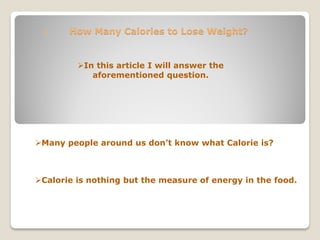      How Many Calories to Lose Weight?


         In this article I will answer the
            aforementioned question.




Many people around us don’t know what Calorie is?



Calorie is nothing but the measure of energy in the food.
 