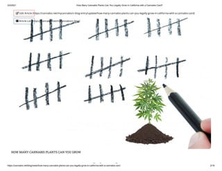 3/3/2021 How Many Cannabis Plants Can You Legally Grow in California with a Cannabis Card?
https://cannabis.net/blog/news/how-many-cannabis-plants-can-you-legally-grow-in-california-with-a-cannabis-card 2/16
HOW MANY CANNABIS PLANTS CAN YOU GROW
bi l
 Edit Article (https://cannabis.net/mycannabis/c-blog-entry/update/how-many-cannabis-plants-can-you-legally-grow-in-california-with-a-cannabis-card)
 Article List (https://cannabis.net/mycannabis/c-blog)
 
