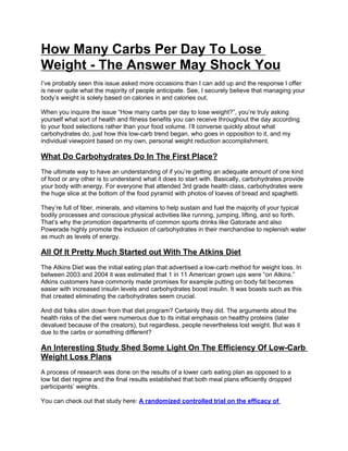 How Many Carbs Per Day To Lose
Weight - The Answer May Shock You
I’ve probably seen this issue asked more occasions than I can add up and the response I offer
is never quite what the majority of people anticipate. See, I securely believe that managing your
body’s weight is solely based on calories in and calories out.

When you inquire the issue “How many carbs per day to lose weight?”, you’re truly asking
yourself what sort of health and fitness benefits you can receive throughout the day according
to your food selections rather than your food volume. I’ll converse quickly about what
carbohydrates do, just how this low-carb trend began, who goes in opposition to it, and my
individual viewpoint based on my own, personal weight reduction accomplishment.

What Do Carbohydrates Do In The First Place?
The ultimate way to have an understanding of if you’re getting an adequate amount of one kind
of food or any other is to understand what it does to start with. Basically, carbohydrates provide
your body with energy. For everyone that attended 3rd grade health class, carbohydrates were
the huge slice at the bottom of the food pyramid with photos of loaves of bread and spaghetti.

They’re full of fiber, minerals, and vitamins to help sustain and fuel the majority of your typical
bodily processes and conscious physical activities like running, jumping, lifting, and so forth.
That’s why the promotion departments of common sports drinks like Gatorade and also
Powerade highly promote the inclusion of carbohydrates in their merchandise to replenish water
as much as levels of energy.

All Of It Pretty Much Started out With The Atkins Diet
The Atkins Diet was the initial eating plan that advertised a low-carb method for weight loss. In
between 2003 and 2004 it was estimated that 1 in 11 American grown ups were “on Atkins.”
Atkins customers have commonly made promises for example putting on body fat becomes
easier with increased insulin levels and carbohydrates boost insulin. It was boasts such as this
that created eliminating the carbohydrates seem crucial.

And did folks slim down from that diet program? Certainly they did. The arguments about the
health risks of the diet were numerous due to its initial emphasis on healthy proteins (later
devalued because of the creators), but regardless, people nevertheless lost weight. But was it
due to the carbs or something different?

An Interesting Study Shed Some Light On The Efficiency Of Low-Carb
Weight Loss Plans
A process of research was done on the results of a lower carb eating plan as opposed to a
low fat diet regime and the final results established that both meal plans efficiently dropped
participants’ weights.

You can check out that study here: A randomized controlled trial on the efficacy of
 