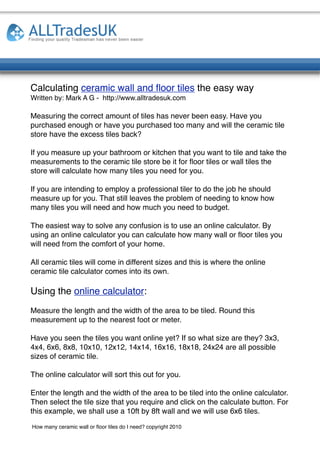 Calculating ceramic wall and ﬂoor tiles the easy way
Written by: Mark A G - http://www.alltradesuk.com

Measuring the correct amount of tiles has never been easy. Have you
purchased enough or have you purchased too many and will the ceramic tile
store have the excess tiles back?

If you measure up your bathroom or kitchen that you want to tile and take the
measurements to the ceramic tile store be it for ﬂoor tiles or wall tiles the
store will calculate how many tiles you need for you.

If you are intending to employ a professional tiler to do the job he should
measure up for you. That still leaves the problem of needing to know how
many tiles you will need and how much you need to budget.

The easiest way to solve any confusion is to use an online calculator. By
using an online calculator you can calculate how many wall or ﬂoor tiles you
will need from the comfort of your home.

All ceramic tiles will come in different sizes and this is where the online
ceramic tile calculator comes into its own.

Using the online calculator:
Measure the length and the width of the area to be tiled. Round this
measurement up to the nearest foot or meter.

Have you seen the tiles you want online yet? If so what size are they? 3x3,
4x4, 6x6, 8x8, 10x10, 12x12, 14x14, 16x16, 18x18, 24x24 are all possible
sizes of ceramic tile.

The online calculator will sort this out for you.

Enter the length and the width of the area to be tiled into the online calculator.
Then select the tile size that you require and click on the calculate button. For
this example, we shall use a 10ft by 8ft wall and we will use 6x6 tiles.

How many ceramic wall or ﬂoor tiles do I need? copyright 2010
 