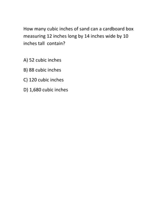 How many cubic inches of sand can a cardboard box
measuring 12 inches long by 14 inches wide by 10
inches tall contain?
A) 52 cubic inches
B) 88 cubic inches
C) 120 cubic inches
D) 1,680 cubic inches
 