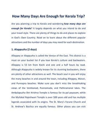 How Many Days Are Enough for Kerala Trip?
Are you planning a trip to Kerala and wondering how many days are
enough for Kerala? It largely depends on what you intend to do and
your travel style. There are plenty of things to do and places to explore
in God’s Own Country. Read on to learn about the different popular
attractions and the number of days you may need for each destination.
1. Alappuzha (2 days)
Alleppey or Alappuzha is called the Venice of the East. This district is a
must on your bucket list if you love Kerala’s culture and backwaters.
Alleppey is 53 km from Kochi and one and a half hours by road.
Although Alappuzha is widely known for its stunning backwaters, there
are plenty of other attractions as well. The beach soul in you will enjoy
the many beaches in and around the town, including Alleppey, Marari,
and Punnapra beaches. Make sure you don’t miss the breathtaking
views of the Vembanad, Punnamada, and Pathiramanal lakes. The
Ambalapuzha Shri Krishna Temple is famous for its pal payasam, while
the Mullakal Rajeshwari Temple is over 500 years old and has multiple
legends associated with its origins. The St. Mary’s Forane Church and
St. Andrew’s Basilica are equally famous. Other places you can visit
 