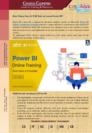 How Many Days It Will Take to Learn Power BI?
Power BI is basically a commercial enterprise analytics carrier via Microsoft. Power BI
Online Certification in Dubai pursuits to supply interactive visualizations and commercial
enterprise intelligence skills with an interface easy adequate for give up customers to create
their personal reviews and dashboards. In the last few months, it is one of the most valued
courses.
To understand Power BI in a much better way, let’s come across with some of the
multifaceted advantages of this course.
Multi-Faceted Advantages of Power BI
• The highlighting characteristic of Power BI is the records dashboards, which can be
personalized to meet the specific want of any enterprise. You can without difficulty
embed the dashboards and BI reviews in the functions to furnish a unified consumer
experience.
• Power BI integrates without difficulty with your present enterprise surroundings
permitting you to undertake analytics and reporting capabilities.
• Power BI offers agile inquiry and analysis except the want for specialised technical
support. It helps an effective natural language interface and the use of intuitive
graphical dressmaker tools.
 