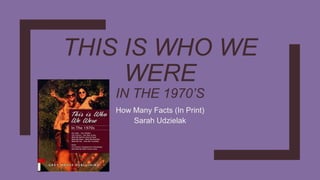 THIS IS WHO WE
WERE
IN THE 1970’S
How Many Facts (In Print)
Sarah Udzielak
 