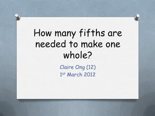 How many fifths are
needed to make one
     whole?
     Claire Ong (12)
     1st March 2012
 