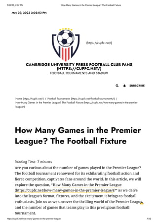 5/29/23, 2:02 PM How Many Games in the Premier League? The Football Fixture
https://cupfc.net/how-many-games-in-the-premier-league/ 1/12
(https://cupfc.net/)
CAMBRIDGE UNIVERSITY PRESS FOOTBALL CLUB FANS
(HTTPS://CUPFC.NET/)
FOOTBALL TOURNAMENTS AND STADIUM
Home (https://cupfc.net/) / Football Tournaments (https://cupfc.net/football-tournaments/) /
How Many Games in the Premier League? The Football Fixture (https://cupfc.net/how-many-games-in-the-premier-
league/)
Reading Time: 7 minutes
Are you curious about the number of games played in the Premier League?
The football tournament renowned for its exhilarating football action and
fierce competition, captivates fans around the world. In this article, we will
explore the question, “How Many Games in the Premier League
(https://cupfc.net/how-many-games-in-the-premier-league/)?” as we delve
into the league’s format, fixtures, and the excitement it brings to football
enthusiasts. Join us as we uncover the thrilling world of the Premier League
and the number of games that teams play in this prestigious football
tournament.
May 29, 2023 2:02:03 PM
 SUBSCRIBE

How Many Games in the Premier
League? The Football Fixture
 