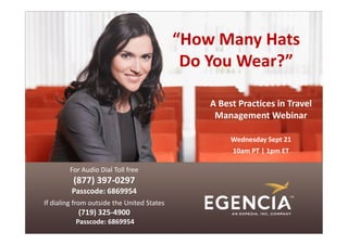 “How Many Hats
                                             Do You Wear?”

                                                A Best Practices in Travel
                                                 Management Webinar

                                                     Wednesday Sept 21
                                                     10am PT | 1pm ET

        For Audio Dial Toll free
          (877) 397-0297
         Passcode: 6869954
If dialing from outside the United States
           (719) 325-4900
          Passcode: 6869954
 