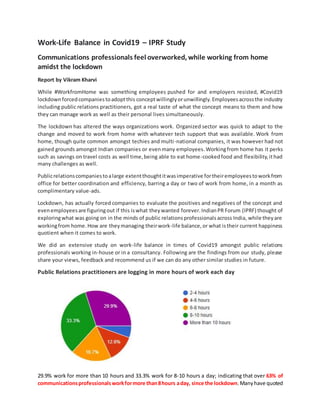 Work-Life Balance in Covid19 – IPRF Study
Communications professionals feel overworked, while working from home
amidst the lockdown
Report by Vikram Kharvi
While #WorkfromHome was something employees pushed for and employers resisted, #Covid19
lockdownforcedcompaniestoadoptthis conceptwillinglyorunwillingly. Employees acrossthe industry
including public relations practitioners, got a real taste of what the concept means to them and how
they can manage work as well as their personal lives simultaneously.
The lockdown has altered the ways organizations work. Organized sector was quick to adapt to the
change and moved to work from home with whatever tech support that was available. Work from
home, though quite common amongst techies and multi-national companies, it was however had not
gained grounds amongst Indian companies or evenmany employees.Workingfrom home has it perks
such as savings on travel costs as well time,being able to eat home-cookedfood and flexibility,ithad
many challenges as well.
Publicrelationscompaniestoalarge extentthoughtitwasimperative fortheiremployeestoworkfrom
office for better coordination and efficiency, barring a day or two of work from home, in a month as
complimentary value-ads.
Lockdown, has actually forced companies to evaluate the positives and negatives of the concept and
evenemployeesare figuringout if this iswhat theywanted forever.IndianPR Forum (IPRF) thought of
exploringwhat was going on in the minds of public relationsprofessionalsacross India, while theyare
workingfrom home.How are theymanaging theirwork-life balance,or what istheir current happiness
quotient when it comes to work.
We did an extensive study on work-life balance in times of Covid19 amongst public relations
professionals working in-house or in a consultancy. Following are the findings from our study, please
share your views, feedback and recommend us if we can do any other similar studies in future.
Public Relations practitioners are logging in more hours of work each day
29.9% work for more than 10 hours and 33.3% work for 8-10 hours a day; indicating that over 63% of
communicationsprofessionalsworkformore than8hours aday, since the lockdown.Manyhave quoted
 