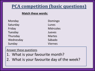 PCA competition (basic questions)
Match these words:
Monday
Saturday
Friday
Tuesday
Thursday
Wednesday
Sunday
Domingo
Lunes
Miércoles
Jueves
Martes
Sábado
Viernes
Answer these questions
1. What is your favourite month?
2. What is your favourite day of the week?
 