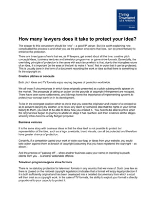 How many lawyers does it take to protect your idea?
The answer to this conundrum should be “one” – a good IP lawyer. But it is worth explaining how
complicated the process is and what you, as the person who owns that idea, can do preventatively to
enhance the protection.
There are three types of work that we, as IP lawyers, get asked about all the time: creative pitch
concepts/ideas, business ventures and television programme, or game show formats. Essentially, the
overriding principle of protection is the same with each issue which is that, due to the intangible nature
of an idea, it is important (in the eyes of the law) to make it “exist” first in order that it can be protected.
This is usually done in the form of a document recording the work or idea so that there is something to
fix the copyright on.
Creative pitches or concepts

Both pitch ideas and TV formats enjoy varying degrees of protection worldwide.

We all know if circumstances in which ideas originally presented as a pitch subsequently appear on
the market. The prospects of taking an action on the grounds of copyright infringement are not good.
There have been some settlements, and it brings home the importance of implementing systems to
protect your concept early on in its development.

To be in the strongest position either to prove that you were the originator and creator of a concept so
as to prevent copying by another, or to resist any claim by someone else that the rights in your format
belong to them, you need to be able to show how you created it. You need to be able to prove when
the original idea began its journey to whatever stage it has reached, and then evidence all the stages
whereby it has become a fully fledged proposal.

Business ventures

It is the same story with business ideas in that the idea itself is not possible to protect but
representation of the idea, such as a logo, a website, brand visuals, can all be protected and therefore
have greater chance of protection.

Certainly, if a competitor copied your work or stole your logo or ideas from your website, you could
take action against them as breach of copyright (assuming that you have registered the copyright – as
above.)

And the practice of “passing off” – when another business uses your name or branding to poach
clients from you – is another actionable offence.

Television programme/game show formats

There is no statutory protection for television formats in any country that we know of. Such case law as
there is (based on the national copyright legislation) indicates that a format will enjoy legal protection if
it is both sufficiently original and has been developed into a detailed documentary from which a court
will then treat as a copyright work. In the case of TV formats, the ability to exploit your format is directly
proportional to your capacity to protect it.
 