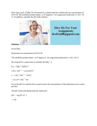 How many mg/L of [Mg+2] will remain in a solution that has a hydroxide ion concentration of
0.015 M. The solubility product (Ksp) , at 25 degrees C, for magnesium hydroxide is 1.82 x 10-
11. In addition, calculate the pH of the solution.
Solution
Given Data
Hydroxide ion concentration of 0.015 M
The solubility product (Ksp) , at 25 degrees C, for magnesium hydroxide is 1.82 x 10-11.
By using the K sp expression to calculate the [Mg 2+
]:
K sp = [Mg 2+
] [OH-] 2
1.82 x 10Â¯ 11
= (x) (0.015) 2
x = 1.82 * 10Â¯ 11
/ 0.015
= 121.34 * 10Â¯ 11
M
For to the pH of a solution all we need to know the concentration of the hydronium ion in moles
per liter
The pH is then calculated using the expression:
pH = - log [H 3 O +
].
= 1.88
 