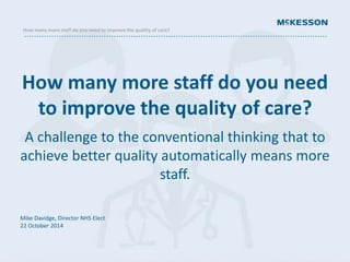 How many more staff do you need to improve the quality of care? 
How many more staff do you need 
to improve the quality of care? 
A challenge to the conventional thinking that to 
achieve better quality automatically means more 
staff. 
Mike Davidge, Director NHS Elect 
22 October 2014 
 
