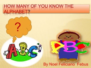 HOW MANY OF YOU KNOW THE
ALPHABET?


   ?

             By Noel Feliciano Febus
 