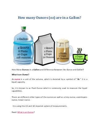 How many Ounces (oz) are in a Gallon?
How Many Ounces in a Gallon and Difference Between the Ounce and Gallon?
What Is an Ounce?
An ounce is a unit of the volume, which is denoted by a symbol of “Oz.” It is a
liquid capacity.
So, it is known to as Fluid Ounce which is commonly used to measure the liquid
capabilities.
There are different other types of the ounces as well as a troy ounce, avoirdupois
ounce, tower ounce.
It is using the US and UK imperial system of measurements.
Read: What is an Ounce?
 