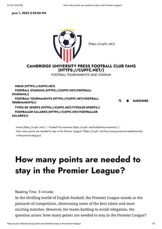 6/1/23, 5:29 PM How many points are needed to stay in the Premier League?
https://cupfc.net/how-many-points-are-needed-to-stay-in-the-premier-league/ 1/9
(https://cupfc.net/)
CAMBRIDGE UNIVERSITY PRESS FOOTBALL CLUB FANS
(HTTPS://CUPFC.NET/)
FOOTBALL TOURNAMENTS AND STADIUM
Home (https://cupfc.net/) / Football Tournaments (https://cupfc.net/football-tournaments/) /
How many points are needed to stay in the Premier League? (https://cupfc.net/how-many-points-are-needed-to-stay-
in-the-premier-league/)
Reading Time: 5 minutes
In the thrilling world of English football, the Premier League stands as the
pinnacle of competition, showcasing some of the best talent and most
exciting matches. However, for teams battling to avoid relegation, the
question arises: how many points are needed to stay in the Premier League?
June 1, 2023 5:29:06 PM
 SUBSCRIBE
HOME (HTTPS://CUPFC.NET)
FOOTBALL STADIUMS (HTTPS://CUPFC.NET/FOOTBALL-
STADIUMS/)
FOOTBALL TOURNAMENTS (HTTPS://CUPFC.NET/FOOTBALL-
TOURNAMENTS/)
TYPES OF SPORTS (HTTPS://CUPFC.NET/TYPES-OF-SPORTS/)
FOOTBALLER SALARIES (HTTPS://CUPFC.NET/FOOTBALLER-
SALARIES/)

How many points are needed to
stay in the Premier League?
 