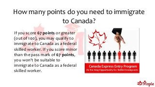 How many points do you need to immigrate
to Canada?
If you score 67 points or greater
(out of 100), you may qualify to
immigrate to Canada as a federal
skilled worker. If you score minor
than the pass mark of 67 points,
you won't be suitable to
immigrate to Canada as a federal
skilled worker.
 