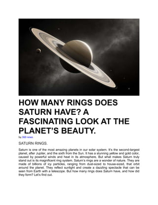 HOW MANY RINGS DOES
SATURN HAVE? A
FASCINATING LOOK AT THE
PLANET’S BEAUTY.
by 360 news
SATURN RINGS.
Saturn is one of the most amazing planets in our solar system. It’s the second-largest
planet, after Jupiter, and the sixth from the Sun. It has a stunning yellow and gold color,
caused by powerful winds and heat in its atmosphere. But what makes Saturn truly
stand out is its magnificent ring system. Saturn’s rings are a wonder of nature. They are
made of billions of icy particles, ranging from dust-sized to house-sized, that orbit
around the planet. They reflect sunlight and create a dazzling spectacle that can be
seen from Earth with a telescope. But how many rings does Saturn have, and how did
they form? Let’s find out.
 