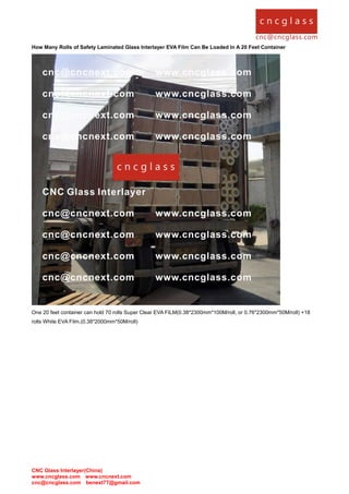 CNC Glass Interlayer(China)
www.cncglass.com www.cncnext.com
cnc@cncglass.com benext77@gmail.com
How Many Rolls of Safety Laminated Glass Interlayer EVA Film Can Be Loaded In A 20 Feet Container
One 20 feet container can hold 70 rolls Super Clear EVA FILM(0.38*2300mm*100M/roll, or 0.76*2300mm*50M/roll) +18
rolls White EVA Film.(0.38*2000mm*50M/roll)
 