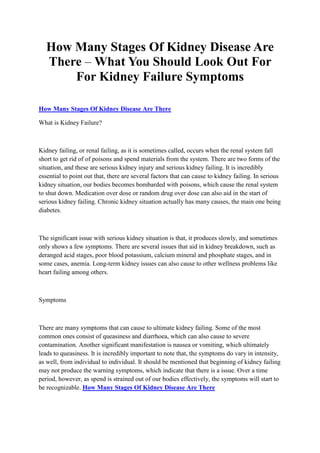 How Many Stages Of Kidney Disease Are
   There – What You Should Look Out For
       For Kidney Failure Symptoms

How Many Stages Of Kidney Disease Are There

What is Kidney Failure?



Kidney failing, or renal failing, as it is sometimes called, occurs when the renal system fall
short to get rid of of poisons and spend materials from the system. There are two forms of the
situation, and these are serious kidney injury and serious kidney failing. It is incredibly
essential to point out that, there are several factors that can cause to kidney failing. In serious
kidney situation, our bodies becomes bombarded with poisons, which cause the renal system
to shut down. Medication over dose or random drug over dose can also aid in the start of
serious kidney failing. Chronic kidney situation actually has many causes, the main one being
diabetes.



The significant issue with serious kidney situation is that, it produces slowly, and sometimes
only shows a few symptoms. There are several issues that aid in kidney breakdown, such as
deranged acid stages, poor blood potassium, calcium mineral and phosphate stages, and in
some cases, anemia. Long-term kidney issues can also cause to other wellness problems like
heart failing among others.



Symptoms



There are many symptoms that can cause to ultimate kidney failing. Some of the most
common ones consist of queasiness and diarrhoea, which can also cause to severe
contamination. Another significant manifestation is nausea or vomiting, which ultimately
leads to queasiness. It is incredibly important to note that, the symptoms do vary in intensity,
as well, from individual to individual. It should be mentioned that beginning of kidney failing
may not produce the warning symptoms, which indicate that there is a issue. Over a time
period, however, as spend is strained out of our bodies effectively, the symptoms will start to
be recognizable. How Many Stages Of Kidney Disease Are There
 