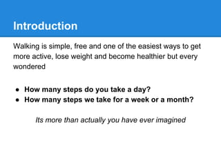 Introduction
Walking is simple, free and one of the easiest ways to get
more active, lose weight and become healthier but every
wondered
● How many steps do you take a day?
● How many steps we take for a week or a month?
Its more than actually you have ever imagined
 